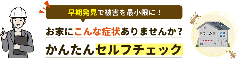 早期発見で被害を最小限に。お家にこんな症状ありませんか。かんたんセルフチェック。