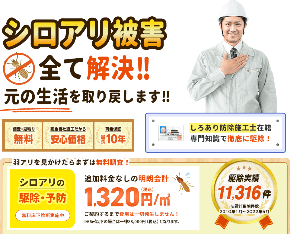 シロアリ被害全て解決。元の生活を取り戻します。調査・見積無料、完全自社施工だから安心価格。再発保証最長10年。シロアリ強情施工士在籍、専門知識で徹底的に駆除。人が入りづらい狭い床下もお任せください。シロアリ駆除と予防で1,320円/㎡（税込）ご契約するまで費用は一切発生しません。